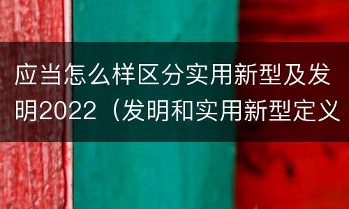 应当怎么样区分实用新型及发明2022(发明和实用新型定义)