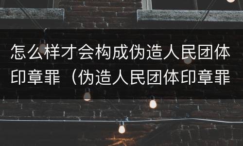 怎么样才会构成伪造人民团体印章罪（伪造人民团体印章罪几个够罪）
