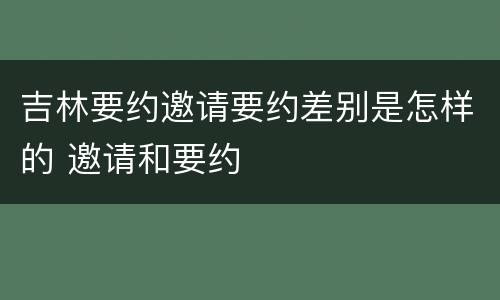 吉林要约邀请要约差别是怎样的 邀请和要约