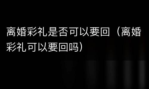 离婚彩礼是否可以要回（离婚彩礼可以要回吗）