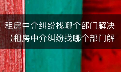 租房中介纠纷找哪个部门解决（租房中介纠纷找哪个部门解决呢）