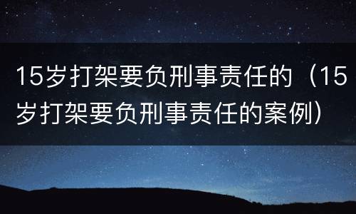 15岁打架要负刑事责任的（15岁打架要负刑事责任的案例）