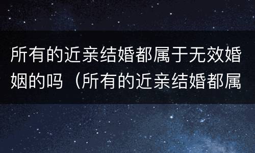 所有的近亲结婚都属于无效婚姻的吗（所有的近亲结婚都属于无效婚姻的吗为什么）