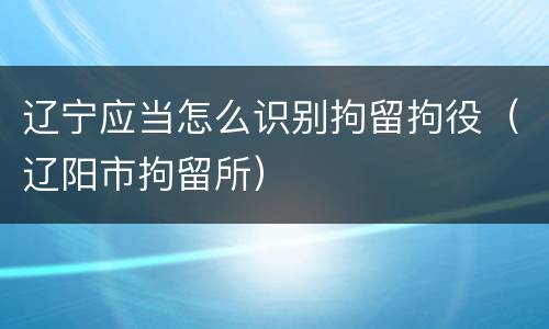 辽宁应当怎么识别拘留拘役（辽阳市拘留所）