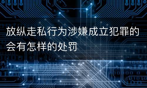 放纵走私行为涉嫌成立犯罪的会有怎样的处罚