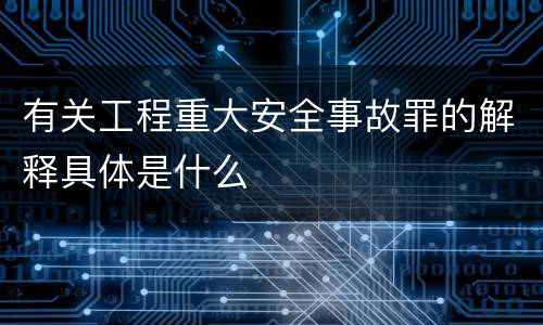 有关工程重大安全事故罪的解释具体是什么