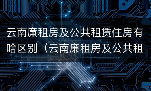 云南廉租房及公共租赁住房有啥区别（云南廉租房及公共租赁住房有啥区别呢）