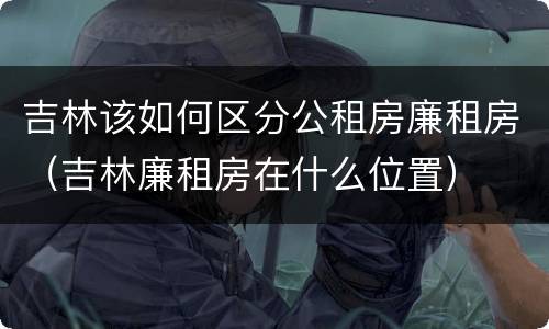 吉林该如何区分公租房廉租房（吉林廉租房在什么位置）