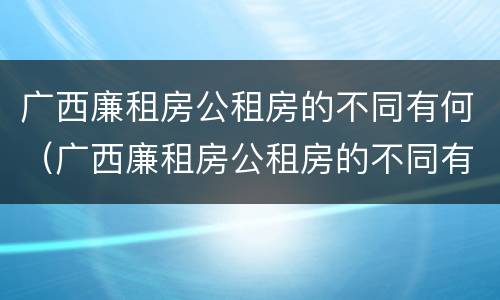广西廉租房公租房的不同有何（广西廉租房公租房的不同有何区别）