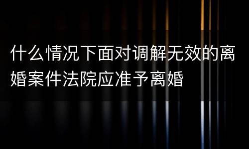 什么情况下面对调解无效的离婚案件法院应准予离婚