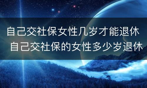 自己交社保女性几岁才能退休 自己交社保的女性多少岁退休