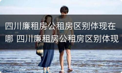 四川廉租房公租房区别体现在哪 四川廉租房公租房区别体现在哪些地方
