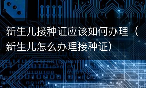 新生儿接种证应该如何办理（新生儿怎么办理接种证）