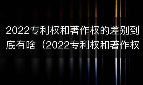 2022专利权和著作权的差别到底有啥（2022专利权和著作权的差别到底有啥不同）