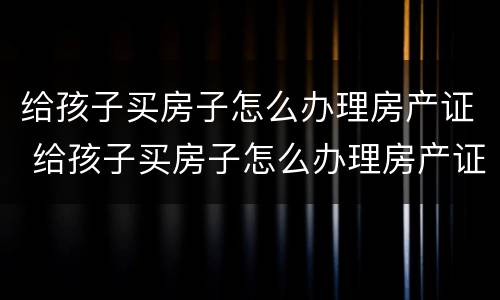 给孩子买房子怎么办理房产证 给孩子买房子怎么办理房产证过户