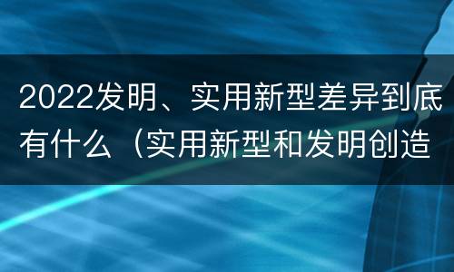2022发明、实用新型差异到底有什么（实用新型和发明创造）
