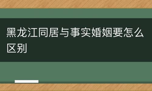 黑龙江同居与事实婚姻要怎么区别