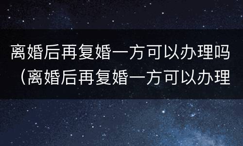 离婚后再复婚一方可以办理吗（离婚后再复婚一方可以办理吗女方）