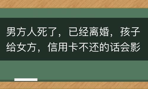 男方人死了，已经离婚，孩子给女方，信用卡不还的话会影响到孩子的诚信吗