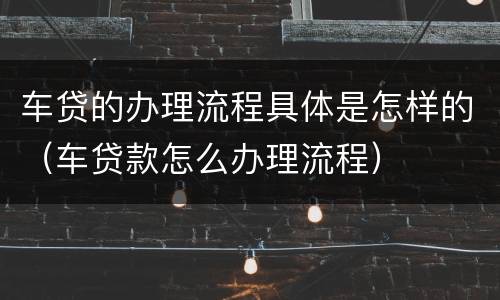 车贷的办理流程具体是怎样的（车贷款怎么办理流程）