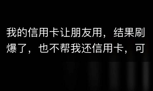 我的信用卡让朋友用，结果刷爆了，也不帮我还信用卡，可否告她
