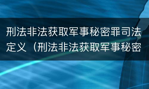 刑法非法获取军事秘密罪司法定义（刑法非法获取军事秘密罪司法定义是什么）