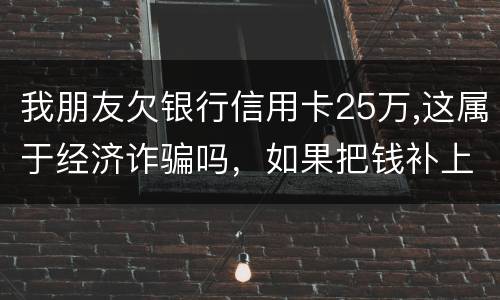 我朋友欠银行信用卡25万,这属于经济诈骗吗，如果把钱补上，会坐牢吗