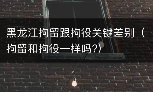 黑龙江拘留跟拘役关键差别（拘留和拘役一样吗?）