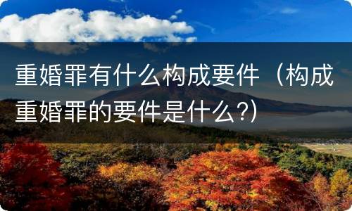 重婚罪有什么构成要件（构成重婚罪的要件是什么?）