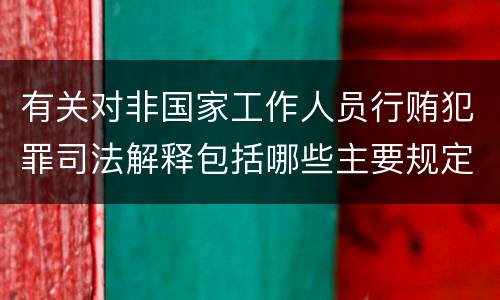 有关对非国家工作人员行贿犯罪司法解释包括哪些主要规定