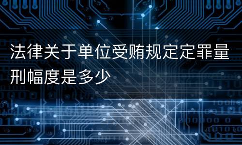 法律关于单位受贿规定定罪量刑幅度是多少