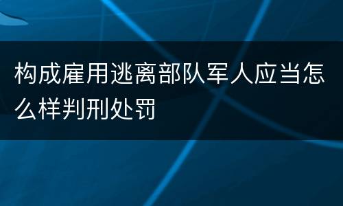构成雇用逃离部队军人应当怎么样判刑处罚