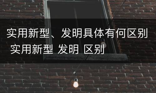 实用新型、发明具体有何区别 实用新型 发明 区别