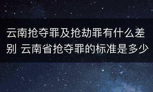 云南抢夺罪及抢劫罪有什么差别 云南省抢夺罪的标准是多少?