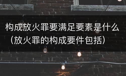 构成放火罪要满足要素是什么（放火罪的构成要件包括）