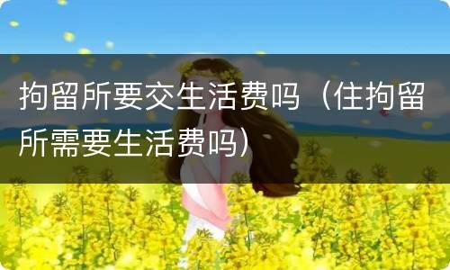 拘留所要交生活费吗（住拘留所需要生活费吗）