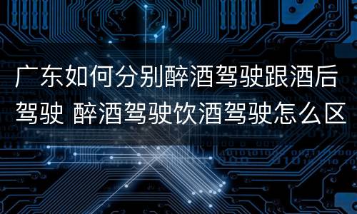 广东如何分别醉酒驾驶跟酒后驾驶 醉酒驾驶饮酒驾驶怎么区别