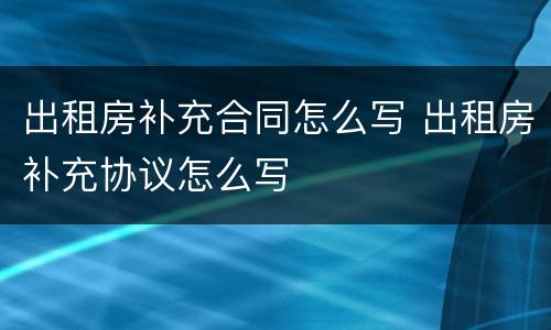 出租房补充合同怎么写 出租房补充协议怎么写