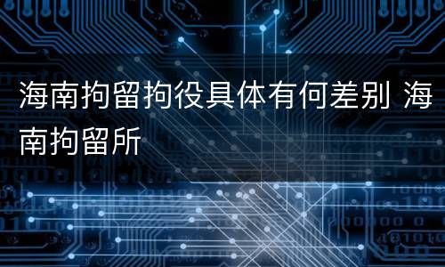 海南拘留拘役具体有何差别 海南拘留所