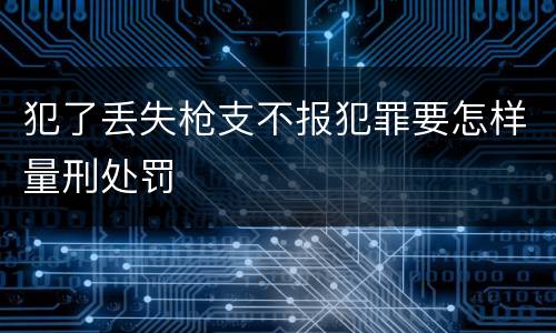犯了丢失枪支不报犯罪要怎样量刑处罚