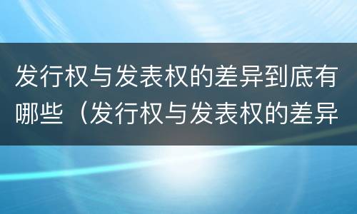 发行权与发表权的差异到底有哪些（发行权与发表权的差异到底有哪些问题）