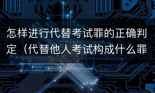 怎样进行代替考试罪的正确判定（代替他人考试构成什么罪）