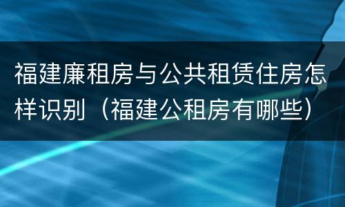 福建廉租房与公共租赁住房怎样识别（福建公租房有哪些）