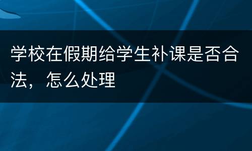 学校在假期给学生补课是否合法，怎么处理