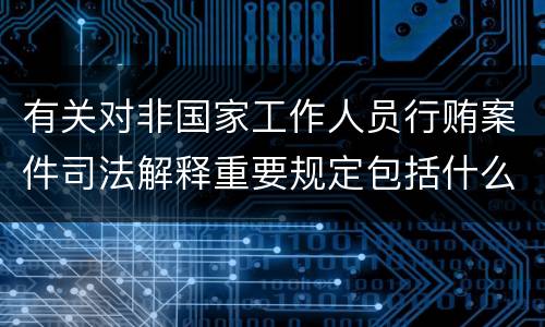 有关对非国家工作人员行贿案件司法解释重要规定包括什么