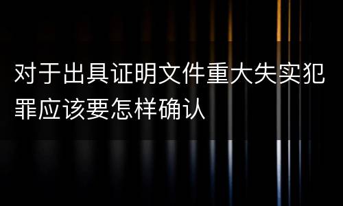 对于出具证明文件重大失实犯罪应该要怎样确认