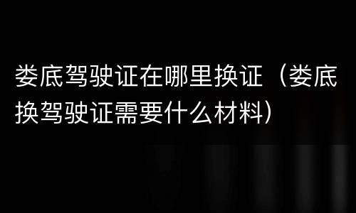 娄底驾驶证在哪里换证（娄底换驾驶证需要什么材料）