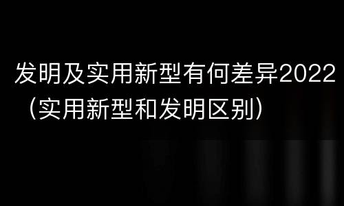 发明及实用新型有何差异2022（实用新型和发明区别）