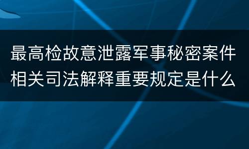 最高检故意泄露军事秘密案件相关司法解释重要规定是什么
