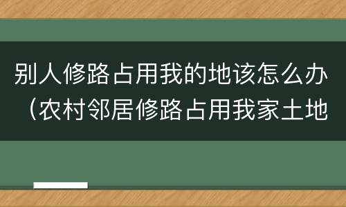 别人修路占用我的地该怎么办（农村邻居修路占用我家土地怎么办）